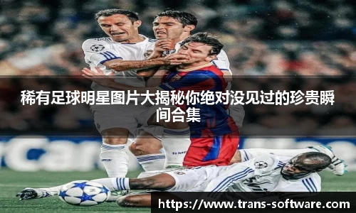 稀有足球明星图片大揭秘你绝对没见过的珍贵瞬间合集
