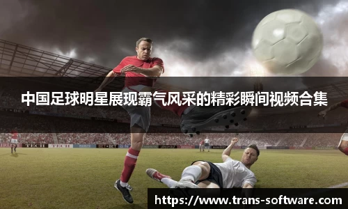 中国足球明星展现霸气风采的精彩瞬间视频合集